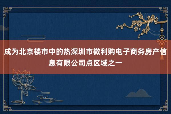 成为北京楼市中的热深圳市微利购电子商务房产信息有限公司点区域之一